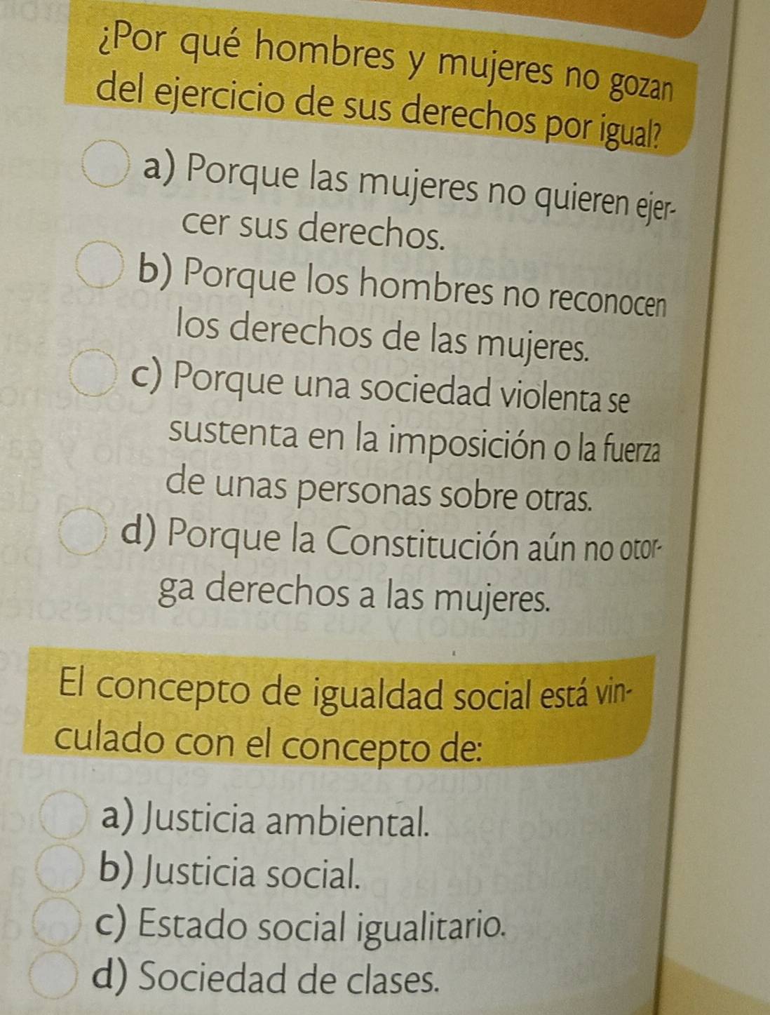 ¿Por qué hombres y mujeres no gozan
del ejercicio de sus derechos por igual?
a) Porque las mujeres no quieren ejer-
cer sus derechos.
b) Porque los hombres no reconocen
Ios derechos de las mujeres.
c) Porque una sociedad violenta se
sustenta en la imposición o la fuerza
de unas personas sobre otras.
d) Porque la Constitución aún no otor
ga derechos a las mujeres.
El concepto de igualdad social está vin-
culado con el concepto de:
a) Justicia ambiental.
b) Justicia social.
c) Estado social igualitario.
d) Sociedad de clases.