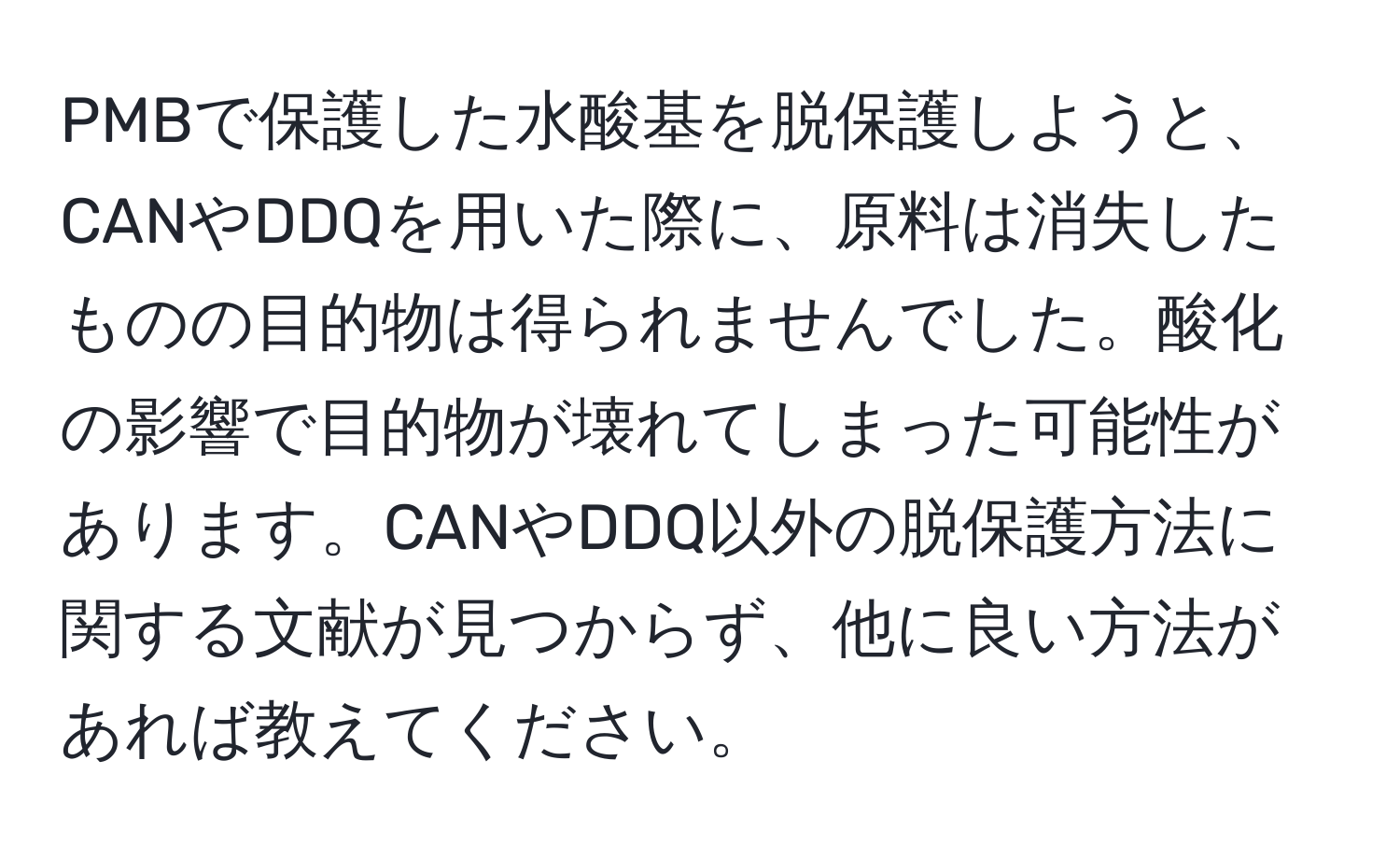 PMBで保護した水酸基を脱保護しようと、CANやDDQを用いた際に、原料は消失したものの目的物は得られませんでした。酸化の影響で目的物が壊れてしまった可能性があります。CANやDDQ以外の脱保護方法に関する文献が見つからず、他に良い方法があれば教えてください。