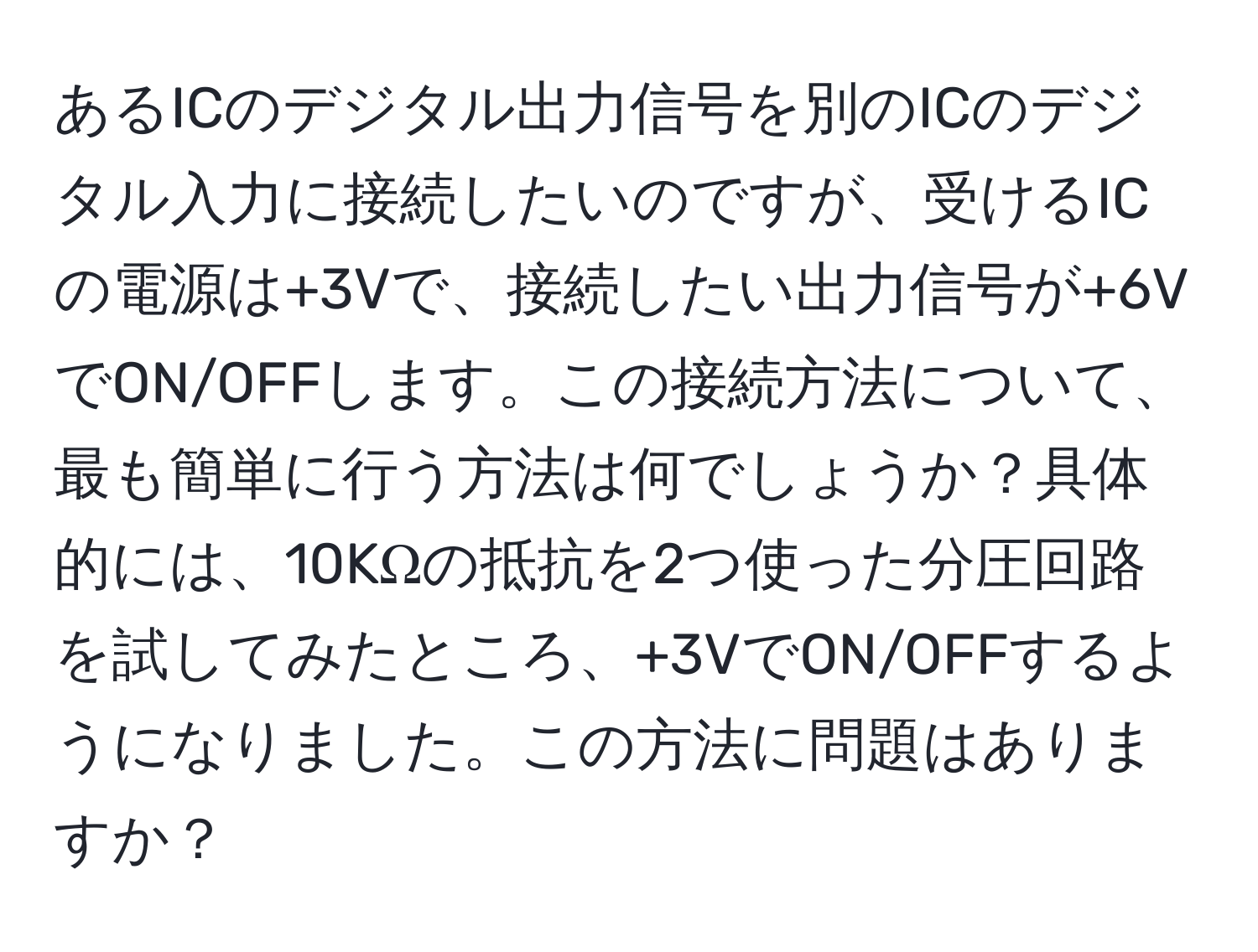 あるICのデジタル出力信号を別のICのデジタル入力に接続したいのですが、受けるICの電源は+3Vで、接続したい出力信号が+6VでON/OFFします。この接続方法について、最も簡単に行う方法は何でしょうか？具体的には、10KΩの抵抗を2つ使った分圧回路を試してみたところ、+3VでON/OFFするようになりました。この方法に問題はありますか？