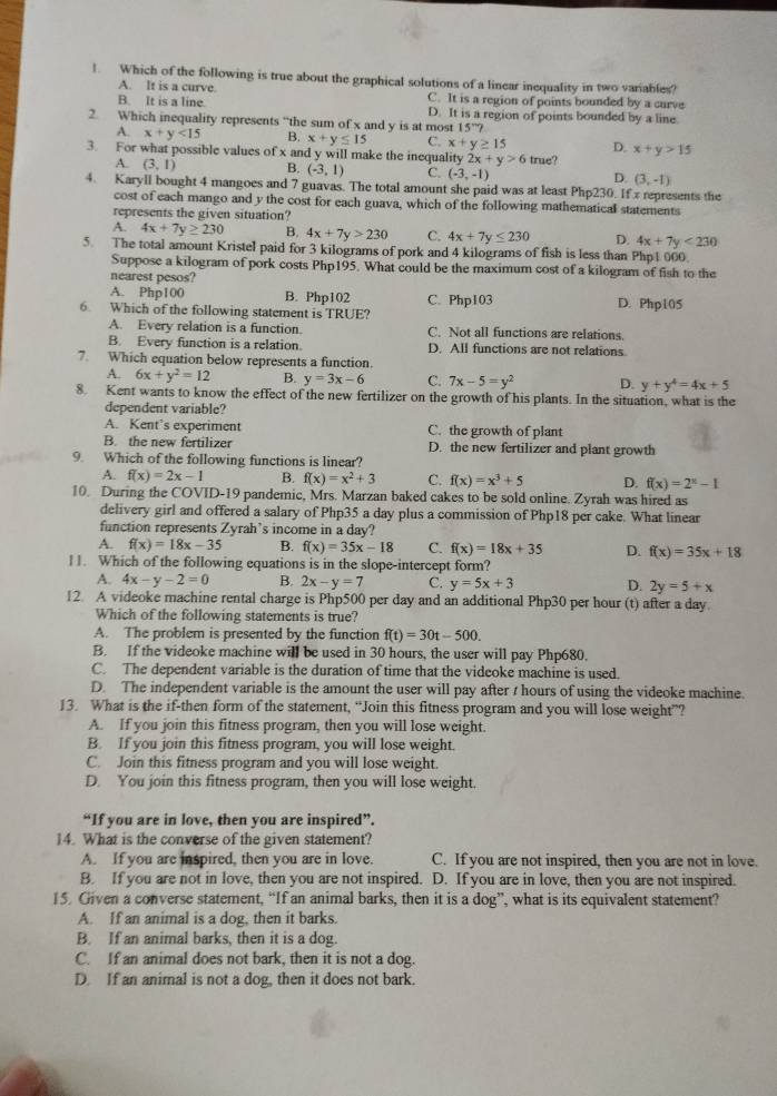 Which of the following is true about the graphical solutions of a linear inequality in two variables?
A. lt is a curve.
B. It is a line. C. It is a region of points bounded by a curve
D. It is a region of points bounded by a line
2. Which inequality represents “the sum of x and y is at most 15°?
A. x+y<15</tex> B. x+y≤ 15 C. x+y≥ 15 D. x+y>15
3. For what possible values of x and y will make the inequa lit 2x+y>6 true?
A. (3,1) B. (-3,1) C. (-3,-1) D. (3,-1)
4. Karyll bought 4 mangoes and 7 guavas. The total amount she paid was at least Php230. If x represents the
cost of each mango and y the cost for each guava, which of the following mathematical statements
represents the given situation?
A 4x+7y≥ 230 B. 4x+7y>230 C. 4x+7y≤ 230 D. 4x+7y<230</tex>
5. The total amount Kristel paid for 3 kilograms of pork and 4 kilograms of fish is less than Php1 000
Suppose a kilogram of pork costs Php195. What could be the maximum cost of a kilogram of fish to the
nearest pesos?
A. Php100 B. Php102 D. Php105
6. Which of the following statement is TRUE? C. Php103
A. Every relation is a function. C. Not all functions are relations.
B. Every function is a relation D. All functions are not relations
7. Which equation below represents a function
A. 6x+y^2=12 B. y=3x-6 C. 7x-5=y^2 D. y+y^4=4x+5
8. Kent wants to know the effect of the new fertilizer on the growth of his plants. In the situation, what is the
dependent variable?
A. Kent's experiment C. the growth of plant
B. the new fertilizer D. the new fertilizer and plant growth
9. Which of the following functions is linear?
A. f(x)=2x-1 B. f(x)=x^2+3 C. f(x)=x^3+5 D. f(x)=2^x-1
10. During the COVID-19 pandemic, Mrs. Marzan baked cakes to be sold online. Zyrah was hired as
delivery girl and offered a salary of Php35 a day plus a commission of Php18 per cake. What linear
function represents Zyrah’s income in a day?
A. f(x)=18x-35 B. f(x)=35x-18 C. f(x)=18x+35 D. f(x)=35x+18
11. Which of the following equations is in the slope-intercept form?
A. 4x-y-2=0 B. 2x-y=7 C. y=5x+3 D. 2y=5+x
12. A videoke machine rental charge is Php500 per day and an additional Php30 per hour (t) after a day.
Which of the following statements is true?
A. The problem is presented by the function f(t)=30t-500.
B. If the videoke machine will be used in 30 hours, the user will pay Php680.
C. The dependent variable is the duration of time that the videoke machine is used.
D. The independent variable is the amount the user will pay after t hours of using the videoke machine.
13. What is the if-then form of the statement, “Join this fitness program and you will lose weight”?
A. If you join this fitness program, then you will lose weight.
B. If you join this fitness program, you will lose weight.
C. Join this fitness program and you will lose weight.
D. You join this fitness program, then you will lose weight.
“If you are in love, then you are inspired”.
14. What is the converse of the given statement?
A. If you are inspired, then you are in love. C. If you are not inspired, then you are not in love.
B. If you are not in love, then you are not inspired. D. If you are in love, then you are not inspired.
15. Given a converse statement, “If an animal barks, then it is a dog”, what is its equivalent statement?
A. If an animal is a dog, then it barks.
B. If an animal barks, then it is a dog.
C. If an animal does not bark, then it is not a dog.
D. If an animal is not a dog, then it does not bark.