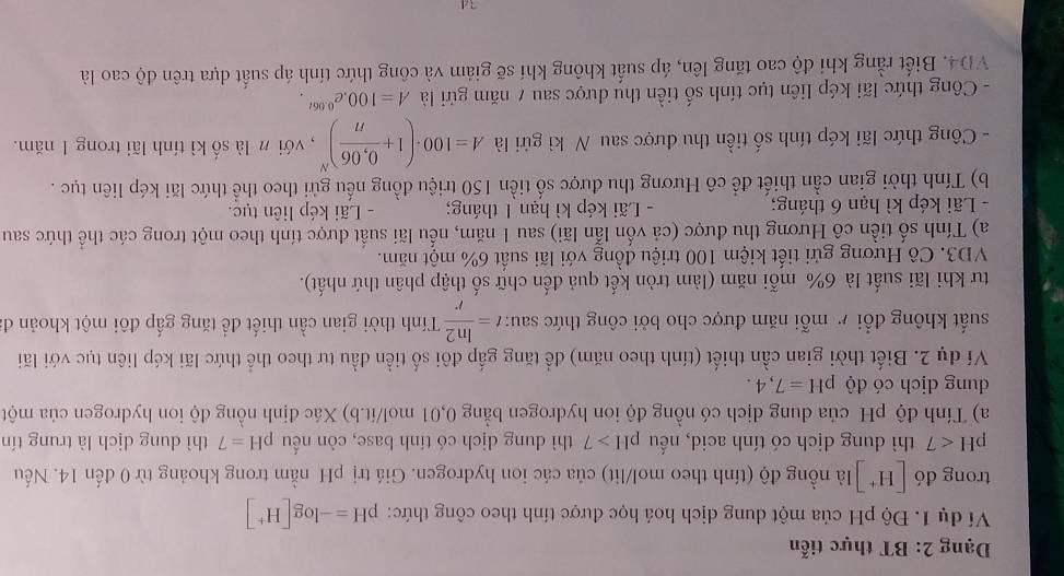 Dạng 2: BT thực tiễn
Ví dụ 1. Độ pH của một dung dịch hoá học được tính theo công thức: pH=-log [H^+]
trong đó [H^+] là nồng độ (tính theo mol/lit) của các ion hydrogen. Giá trị pH nằm trong khoảng từ 0 đến 14. Nếu
pH<7</tex> thì dung dịch có tính acid, nếu pH>7 thì dung dịch có tính base, còn nếu pH=7 thì dung dịch là trung tín
a) Tính độ pH của dung dịch có nồng độ ion hydrogen bằng 0,01 mol/ít.b) Xác định nồng độ ion hydrogen của một
dung dịch có độ pH=7,4.
Ví dụ 2. Biết thời gian cần thiết (tính theo năm) để tăng gấp đôi số tiền đầu tư theo thể thức lãi kép liên tục với lãi
suất không đổi r mỗi năm được cho bởi công thức sau: t= ln 2/r  Tính thời gian cần thiết để tăng gấp đôi một khoản đ
tư khi lãi suất là 6% mỗi năm (làm tròn kết quả đến chữ số thập phân thứ nhất).
VD3. Cô Hương gửi tiết kiệm 100 triệu đồng với lãi suất 6% một năm.
a) Tính số tiền cô Hương thu được (cả vốn lẫn lãi) sau 1 năm, nếu lãi suất được tính theo một trong các thể thức sau
- Lãi kép kì hạn 6 tháng; - Lãi kép kì hạn 1 tháng; - Lãi kép liên tục.
b) Tính thời gian cần thiết để cô Hương thu được số tiền 150 triệu đồng nếu gửi theo thể thức lãi kép liên tục .
- Công thức lãi kép tính số tiền thu được sau N kì gửi là A=100· (1+ (0,06)/n )^N ,  với n là số kì tính lãi trong 1 năm.
- Công thức lãi kép liên tục tính số tiền thu được sau 7 năm gửi là A=100.e^(0.06t).
VD4. Biết rằng khi độ cao tăng lên, áp suất không khí sẽ giám và công thức tính áp suất dựa trên độ cao là
34