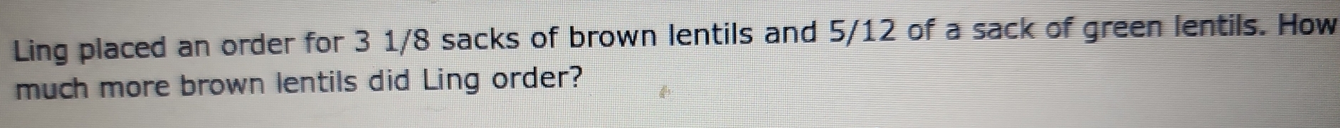 Ling placed an order for 3 1/8 sacks of brown lentils and 5/12 of a sack of green lentils. How 
much more brown lentils did Ling order?