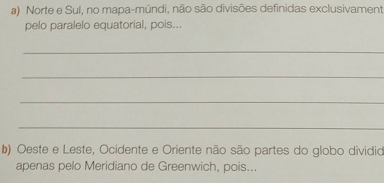 Norte e Sul, no mapa-múndi, não são divisões definidas exclusivament 
pelo paralelo equatorial, pois... 
_ 
_ 
_ 
_ 
b) Oeste e Leste, Ocidente e Oriente não são partes do globo dividid 
apenas pelo Meridiano de Greenwich, pois...