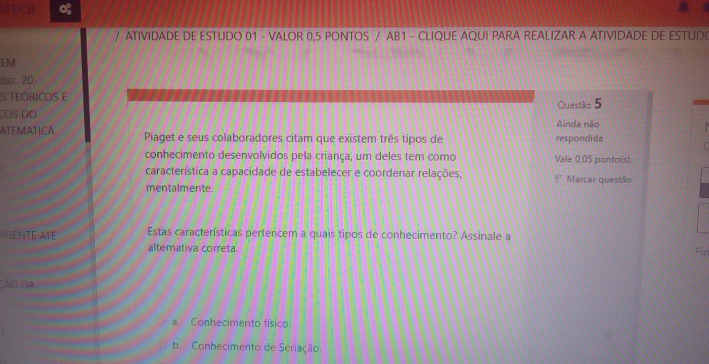 TECE ag
/ ATIVIDADE DE ESTUDO 01 - VALOR 0,5 PONTOS / AB1 - CLIQUE AQUI PARA REALIZAR A ATIVIDADE DE ESTUD
EM
lisc. 20 -
S TEÓRICOS E
Questão 5
COS DO
Ainda não
ATEMATICA
Piaget e seus colaboradores citam que existem três tipos de respondida
conhecimento desenvolvidos pela criança, um deles tem como Vale 0,05 ponto(s).
característica a capacidade de estabelecer e coordenar relações,
Marcar questão
mentalmente.
Gente ATé Estas características pertencem a quais tipos de conhecimento? Assinale a
alternativa correta.
Fin
dão da
a. Conhecimento físico.
b. Conhecimento de Seriação.