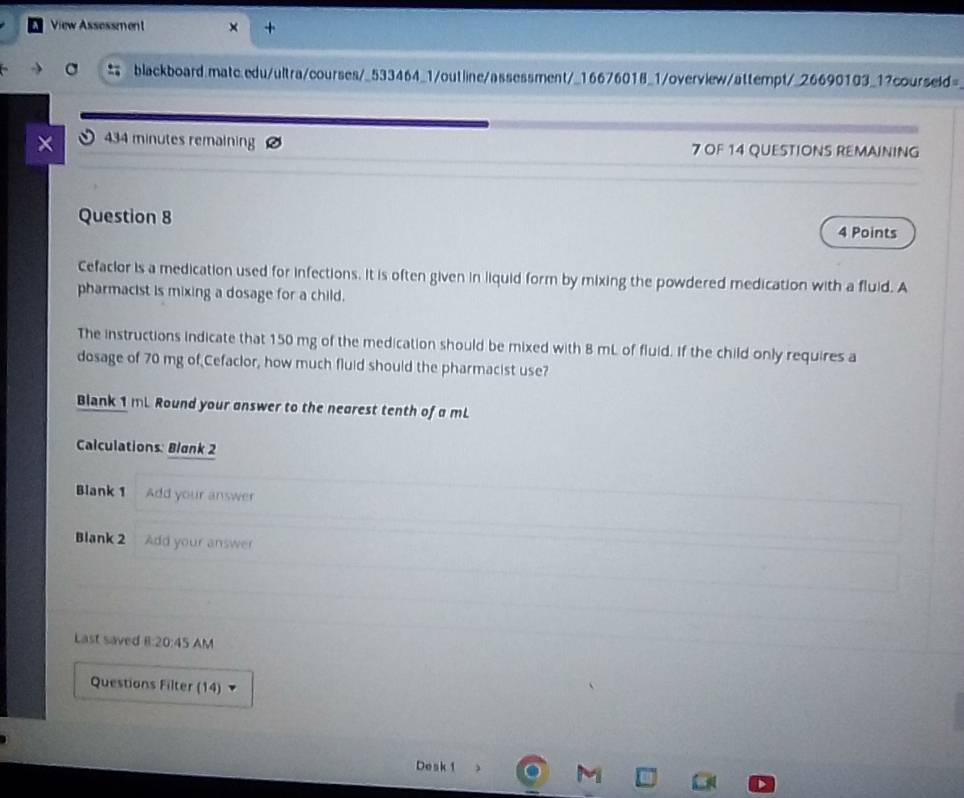 View Assessment 
blackboard.matc.edu/ultra/courses/_533464_1/outline/assessment/_16676018_1/overview/attempt/_26690103_1?courseld= 
434 minutes remaining 7 OF 14 QUESTIONS REMAINING 
Question 8 
4 Points 
Cefaclor is a medication used for infections. it is often given in liquid form by mixing the powdered medication with a fluid. A 
pharmacist is mixing a dosage for a child. 
The instructions indicate that 150 mg of the medication should be mixed with 8 mL of fluid. If the child only requires a 
dosage of 70 mg of Cefaclor, how much fluid should the pharmacist use? 
Blank 1 mL Round your answer to the nearest tenth of a mL
Calculations: Blank 2 
Blank 1 Add your answer 
Blank 2 Add your answer 
Last saved I:20:45 AM 
Questions Filter (14) 
Desk 1