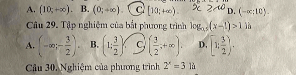 A. (10;+∈fty ). B. (0;+∈fty ) C [10;+∈fty ). D. (-∈fty ;10). 
Câu 29. Tập nghiệm của bất phương trình log _0.5(x-1)>1 là
A. (-∈fty ;- 3/2 ). B. (1; 3/2 ) C ( 3/2 ;+∈fty ). D. [1; 3/2 ). 
Câu 30. Nghiệm của phương trình 2^x=3 là