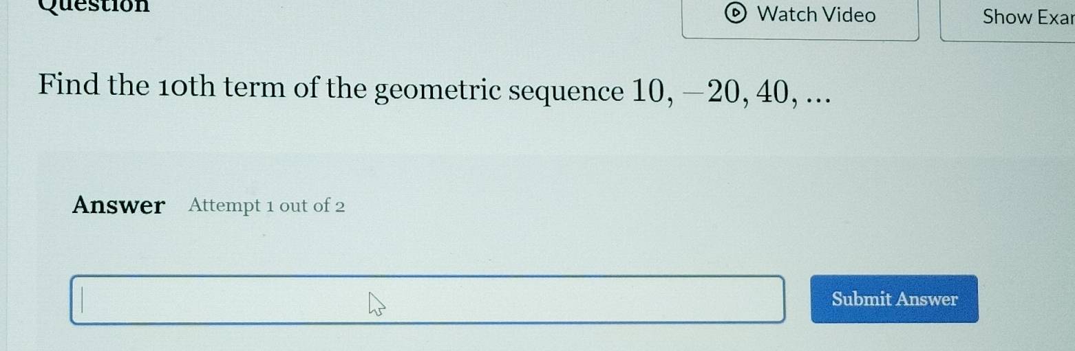 Question Watch Video Show Exar 
Find the 10th term of the geometric sequence 10, −20, 40, ... 
Answer Attempt 1 out of 2 
Submit Answer