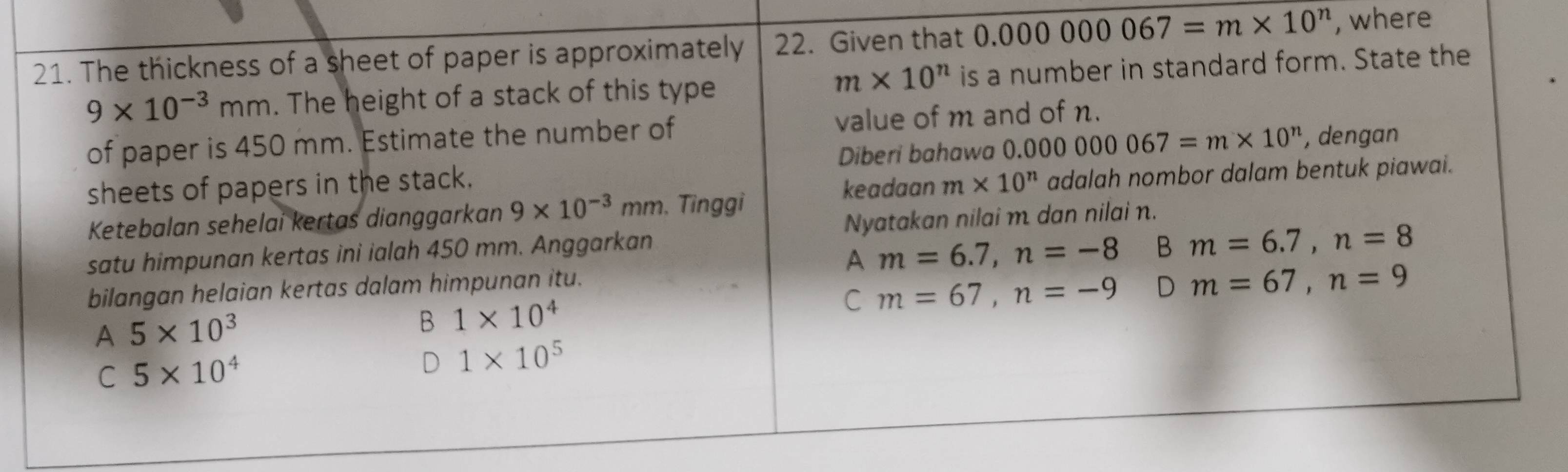 The thickness of a sheet of paper is approximately 22. Given that 0.000000067=m* 10^n , where
m* 10^n
9* 10^(-3)mm. The height of a stack of this type is a number in standard form. State the
of paper is 450 mm. Estimate the number of value of m and of n.
Diberi bahawa ( 0.000000067=m* 10^n , dengan
sheets of papers in the stack. m* 10^n adalah nombor dalam bentuk piawai.
keadaan
Ketebalan sehelai kertas dianggarkan 9* 10^(-3)mm , Tinggi
satu himpunan kertas ini ialah 450 mm. Anggarkan Nyatakan nilai m. dan nilai n.
A m=6.7, n=-8 B m=6.7, n=8
bilangan helaian kertas dalam himpunan itu.
A 5* 10^3
B 1* 10^4
C m=67, n=-9 D m=67, n=9
C 5* 10^4
D 1* 10^5