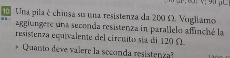 [ 30 μF; 8,6 ν; 96 μC
10 Una pila è chiusa su una resistenza da 200 Ω. Vogliamo 
aggiungere una seconda resistenza in parallelo affinché la 
resistenza equivalente del circuito sia di 120 Ω. 
Quanto deve valere la seconda resistenza?