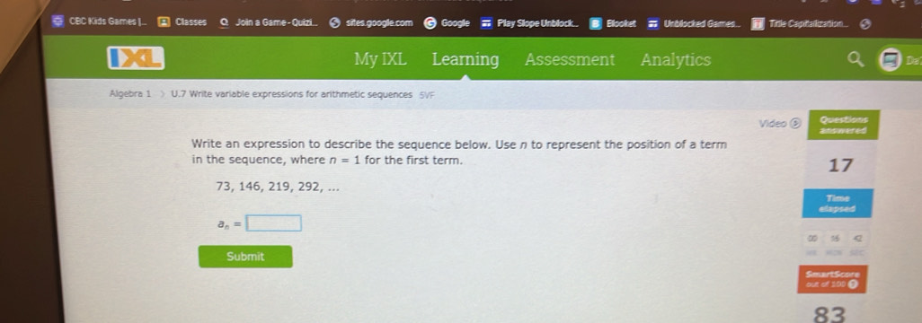 CBC Kids Games |.. Classes Join a Game- Quizi. sites.google.com Google Play Slope Unblock.. Blooket Unblocked Games Title Capitalization.. 
My IXL Learning Assessment Analytics 
Algebra 1 > U.7 Write variable expressions for arithmetic sequences 5VF 
Questions 
Video answered 
Write an expression to describe the sequence below. Usen to represent the position of a term 
in the sequence, where n=1 for the first term.
17
73, 146, 219, 292, ... 
Time 
elapsed
a_n=□
Submit 
SmartScore 
out of 100 ● 
83