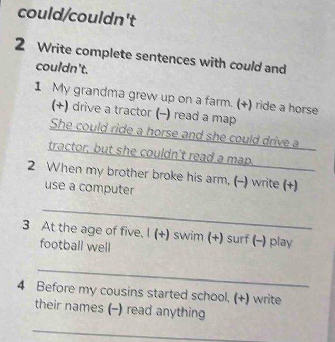 could/couldn't 
2 Write complete sentences with could and 
couldn't. 
1 My grandma grew up on a farm. (+) ride a horse 
(+) drive a tractor (−) read a map 
She could ride a horse and she could drive a 
tractor, but she couldn't read a map. 
2 When my brother broke his arm, (-) write (+) 
use a computer 
_ 
3 At the age of five, I (+) swim (+) surf (-) play 
football well 
_ 
4 Before my cousins started school, (+) write 
their names (-) read anything 
_