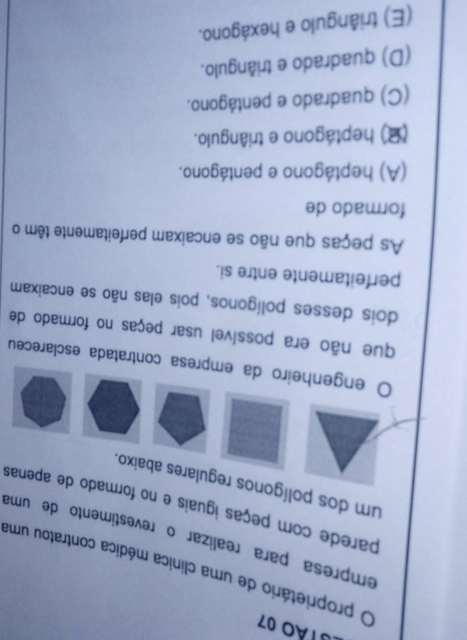 23Tão 07
proprietário de uma clinica médica contratou uma
empresa para realizar o revestimento de uma
parede com peças iguais e no formado de apenas
um dos polígonos regulares abaixo.
engenheiro da empresa contratada esclareceu
que não era possível usar peças no formado de
dois desses polígonos, pois elas não se encaixam
perfeitamente entre si.
As peças que não se encaixam perfeitamente têm o
formado de
(A) heptágono e pentágono.
(2) heptágono e triângulo.
(C) quadrado e pentágono.
(D) quadrado e triângulo.
(E) triângulo e hexágono.