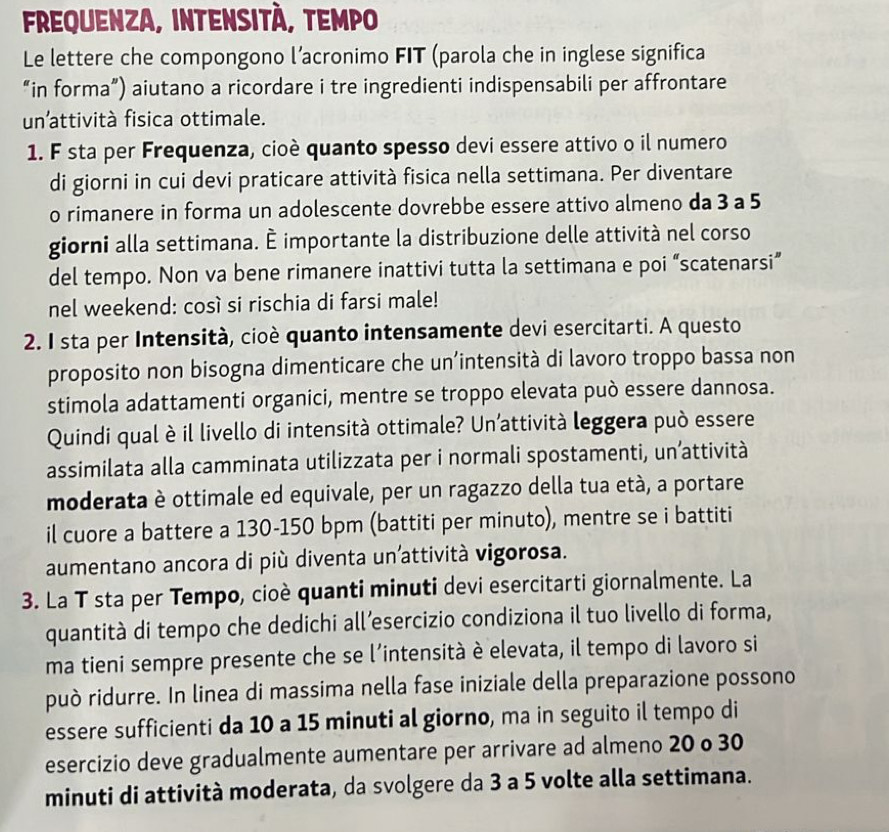 frequenza, intensità, tempo
Le lettere che compongono l’acronimo FIT (parola che in inglese significa
“in forma”) aiutano a ricordare i tre ingredienti indispensabili per affrontare
un’attività fisica ottimale.
1. F sta per Frequenza, cioè quanto spesso devi essere attivo o il numero
di giorni in cui devi praticare attività fisica nella settimana. Per diventare
o rimanere in forma un adolescente dovrebbe essere attivo almeno da 3 a 5
giorni alla settimana. È importante la distribuzione delle attività nel corso
del tempo. Non va bene rimanere inattivi tutta la settimana e poi “scatenarsi”
nel weekend: così si rischia di farsi male!
2. I sta per Intensità, cioè quanto intensamente devi esercitarti. A questo
proposito non bisogna dimenticare che un’intensità di lavoro troppo bassa non
stimola adattamenti organici, mentre se troppo elevata può essere dannosa.
Quindi qual è il livello di intensità ottimale? Un’attività leggera può essere
assimilata alla camminata utilizzata per i normali spostamenti, un’attività
moderata è ottimale ed equivale, per un ragazzo della tua età, a portare
il cuore a battere a 130-150 bpm (battiti per minuto), mentre se i battiti
aumentano ancora di più diventa un'attività vigorosa.
3. La T sta per Tempo, cioè quanti minuti devi esercitarti giornalmente. La
quantità di tempo che dedichi all’esercizio condiziona il tuo livello di forma,
ma tieni sempre presente che se l’intensità è elevata, il tempo di lavoro si
può ridurre. In linea di massima nella fase iniziale della preparazione possono
essere sufficienti da 10 a 15 minuti al giorno, ma in seguito il tempo di
esercizio deve gradualmente aumentare per arrivare ad almeno 20 o 30
minuti di attività moderata, da svolgere da 3 a 5 volte alla settimana.