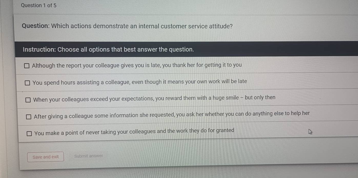 Which actions demonstrate an internal customer service attitude?
Instruction: Choose all options that best answer the question.
Although the report your colleague gives you is late, you thank her for getting it to you
You spend hours assisting a colleague, even though it means your own work will be late
When your colleagues exceed your expectations, you reward them with a huge smile - but only then
After giving a colleague some information she requested, you ask her whether you can do anything else to help her
You make a point of never taking your colleagues and the work they do for granted
Save and exit Submit answer