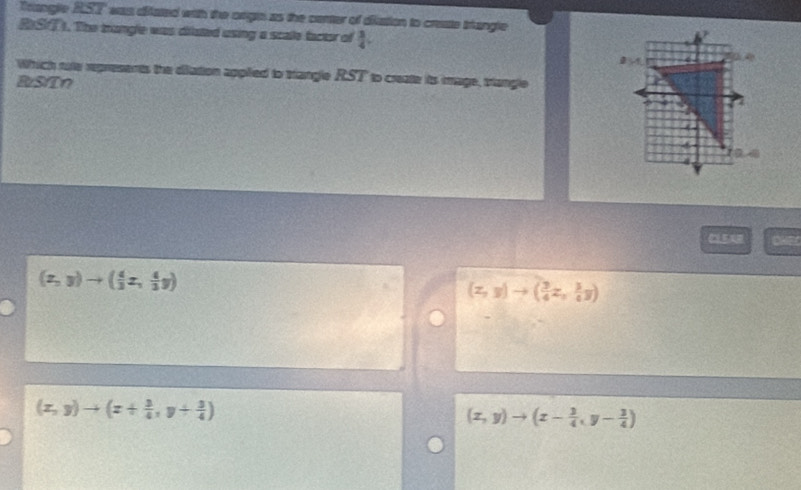 Trangle AST was difated with the orgts as the center of diation to create trangle
RST). The trangle was dilated using a scale factor of  3/4 . 
Which rute represents the diiation applied to trangle RST to create its image, triangle
BzS/Tn
OHE
(z,y)to ( 4/3 z, 4/3 y)
(z,y)to ( 3/4 z, 3/4 y)
(x,y)to (x+ 3/4 ,y+ 3/4 )
(x,y)to (x- 3/4 ,y- 3/4 )