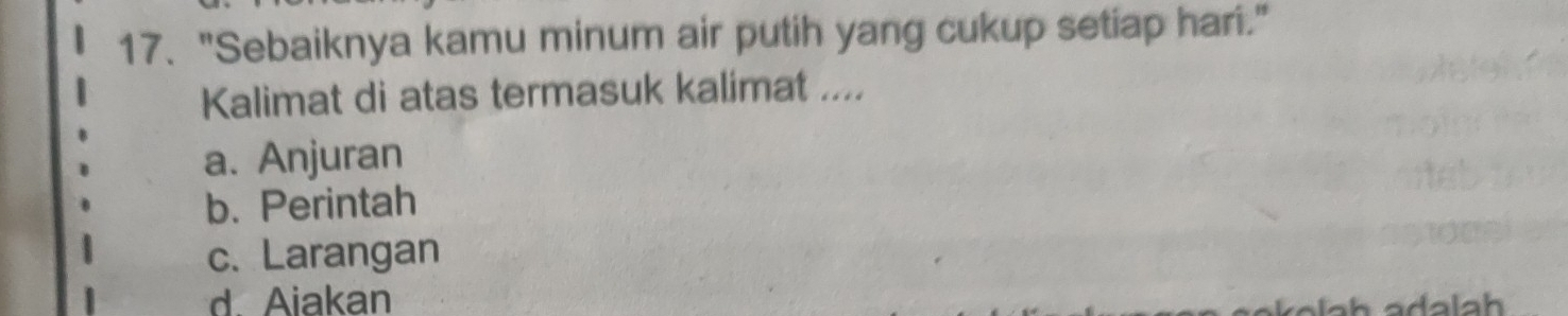 "Sebaiknya kamu minum air putih yang cukup setiap hari."
Kalimat di atas termasuk kalimat ....
a. Anjuran
b. Perintah
c. Larangan
d. Aiakan