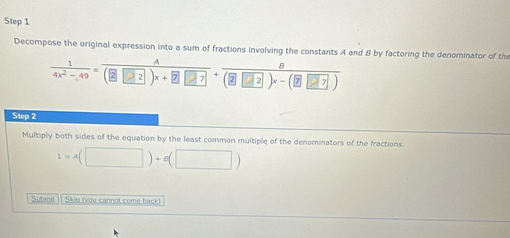 Decompose the original expression into a sum of fractions involving the constants A and B by factoring the denominator of the
 1/4x^2-49 = A/(2□ 2)x+7□ 7 + B/(2□ 2)x-(□ □ 7) 
Step 2 
Multiply both sides of the equation by the least common multiple of the denominators of the fractions.
1=A(□ )+B(□ )
Submit Skip (you cannot come back)