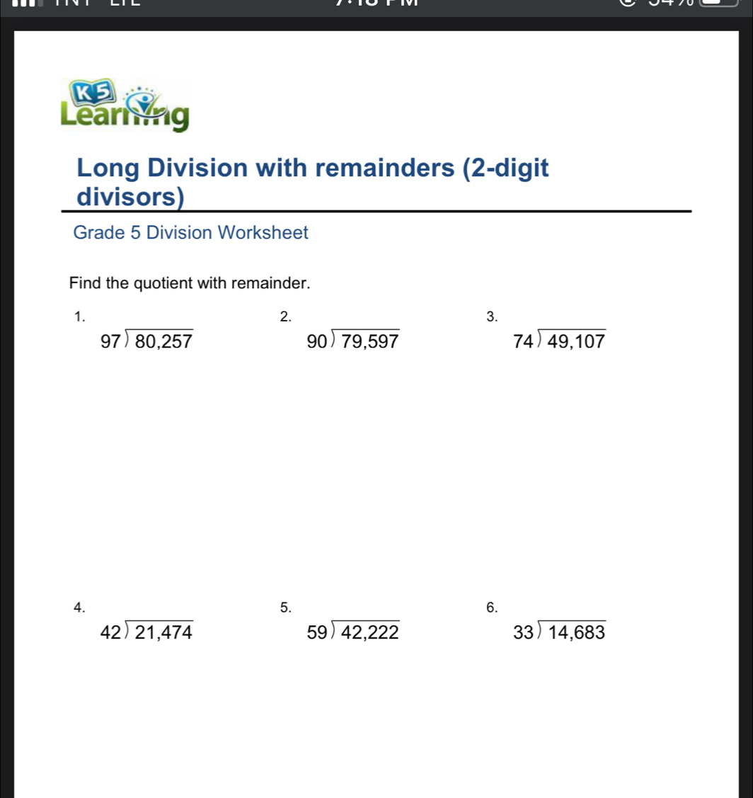 KS 
Learning 
Long Division with remainders (2-digit 
divisors) 
Grade 5 Division Worksheet 
Find the quotient with remainder. 
1. 
2. 
3.
beginarrayr 97encloselongdiv 80,257endarray
beginarrayr 90encloselongdiv 79,597endarray
74encloselongdiv 49,107
4. 
5. 
6.
42encloselongdiv 21,474
beginarrayr 59encloselongdiv 42,222endarray
beginarrayr 33encloselongdiv 14,683endarray