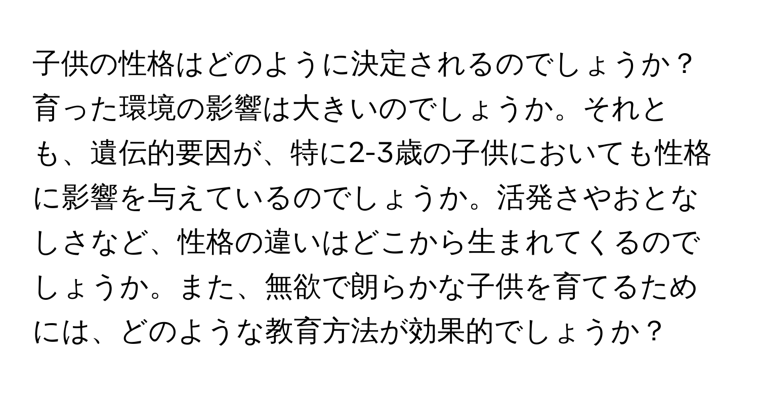 子供の性格はどのように決定されるのでしょうか？育った環境の影響は大きいのでしょうか。それとも、遺伝的要因が、特に2-3歳の子供においても性格に影響を与えているのでしょうか。活発さやおとなしさなど、性格の違いはどこから生まれてくるのでしょうか。また、無欲で朗らかな子供を育てるためには、どのような教育方法が効果的でしょうか？