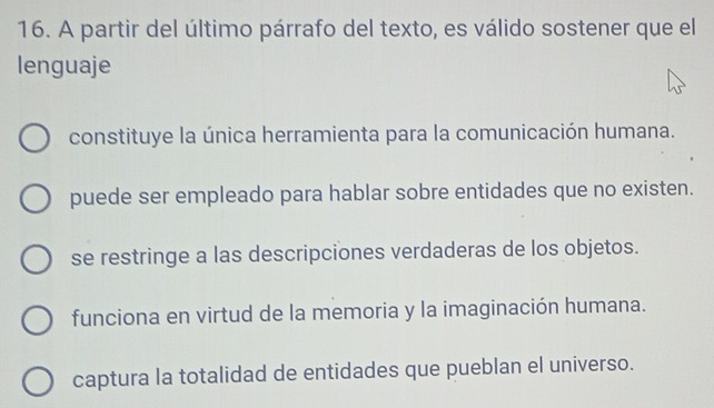 A partir del último párrafo del texto, es válido sostener que el
lenguaje
constituye la única herramienta para la comunicación humana.
puede ser empleado para hablar sobre entidades que no existen.
se restringe a las descripciones verdaderas de los objetos.
funciona en virtud de la memoria y la imaginación humana.
captura la totalidad de entidades que pueblan el universo.