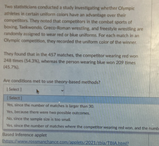 Two statisticians conducted a study investigating whether Olympic
athletes in certain uniform colors have an advantage over their
competitors. They noted that competitors in the combat sports of
boxing, Taekwondo, Greco-Roman wrestling, and freestyle wrestling are
randomly assigned to wear red or blue uniforms. For each match in an
Olympic competition, they recorded the uniform color of the winner.
They found that in the 457 matches, the competitor wearing red won
248 times (54.3%), whereas the person wearing blue won 209 times
(45,7% )
Are conditions met to use theory-based methods?
[ Select ]
[ Select ]
Yes, since the number of matches is larger than 30.
Yes, because there were two possible outcomes.
No, since the sample size is too smali.
Yes, since the number of matches where the competitor wearing red won, and the numb
Based Inference applet
(https:/www.rossmanchance.com/applets/2021/tbia/TBIA.html?