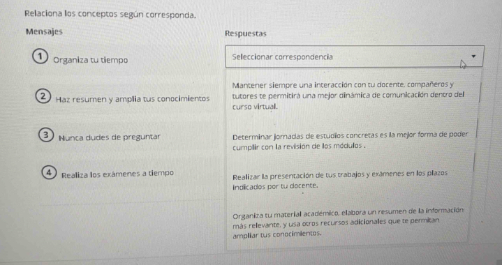 Relaciona los conceptos según corresponda. 
Mensajes Respuestas 
D organiza tu tiempo Seleccionar correspondencia 
Mantener siempre una interacción con tu docente, compañeros y 
2) Haz resumen y amplia tus conocimientos tutores te permitirá una mejor dinámica de comunicación dentro del 
curso virtual. 
3 Nunca dudes de preguntar Determinar jornadas de estudios concretas es la mejor forma de poder 
cumplir con la revisión de los módulos . 
4 Realiza los exámenes a tiempo Realizar la presentación de tus trabajos y exámenes en los plazos 
indicados por tu docente. 
Organiza tu material académico, elabora un resumen de la información 
más relevante, y usa otros recursos adicionales que te permitan 
ampliar tus conocimientos.