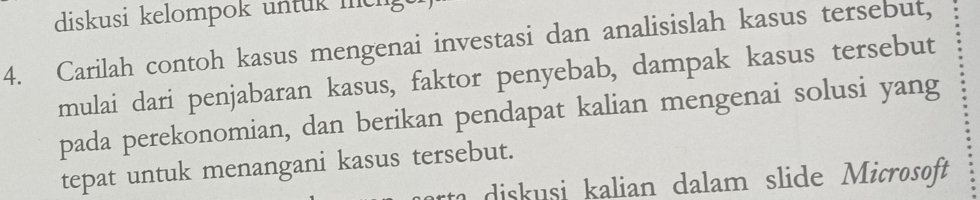 diskusi kelompok untuk mcnge 
4. Carilah contoh kasus mengenai investasi dan analisislah kasus tersebut, 
mulai dari penjabaran kasus, faktor penyebab, dampak kasus tersebut 
pada perekonomian, dan berikan pendapat kalian mengenai solusi yang 
tepat untuk menangani kasus tersebut. 
diskusi kalian dalam slide Microsoft