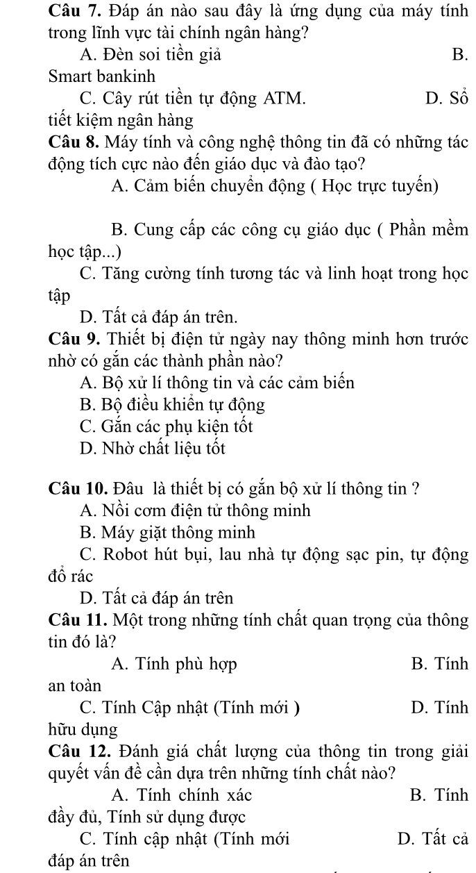 Đáp án nào sau đây là ứng dụng của máy tính
trong lĩnh vực tài chính ngân hàng?
A. Đèn soi tiền giả B.
Smart bankinh
C. Cây rút tiền tự động ATM. D. Sổ
tiết kiệm ngân hàng
Câu 8. Máy tính và công nghệ thông tin đã có những tác
động tích cực nào đến giáo dục và đào tạo?
A. Cảm biến chuyển động ( Học trực tuyến)
B. Cung cấp các công cụ giáo dục ( Phần mềm
học tập...)
C. Tăng cường tính tương tác và linh hoạt trong học
tập
D. Tất cả đáp án trên.
Câu 9. Thiết bị điện tử ngày nay thông minh hơn trước
nhờ có gắn các thành phần nào?
A. Bộ xử lí thông tin và các cảm biến
B. Bộ điều khiển tự động
C. Gắn các phụ kiện tốt
D. Nhờ chất liệu tốt
Câu 10. Đâu là thiết bị có gắn bộ xử lí thông tin ?
A. Nồi cơm điện tử thông minh
B. Máy giặt thông minh
C. Robot hút bụi, lau nhà tự động sạc pin, tự động
đồ rác
D. Tất cả đáp án trên
Câu 11. Một trong những tính chất quan trọng của thông
tin đó là?
A. Tính phù hợp B. Tính
an toàn
C. Tính Cập nhật (Tính mới ) D. Tính
hữu dụng
Câu 12. Đánh giá chất lượng của thông tin trong giải
quyết vấn đề cần dựa trên những tính chất nào?
A. Tính chính xác B. Tính
đầy đủ, Tính sử dụng được
C. Tính cập nhật (Tính mới D. Tất cả
đáp án trên