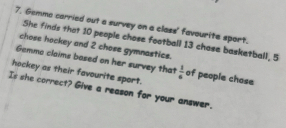 7, Gemma carried out a survey on a class' favourite sport. 
She finds that 10 people chose football 13 chose basketball, 5
chose hockey and 2 chose gymnastics. 
Gemma claims based on her survey that  1/6  of people chose 
hockey as their favourite sport. 
Is she correct? Give a reason for your answer.