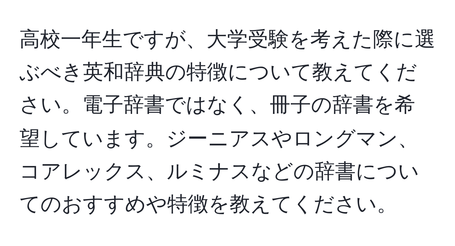 高校一年生ですが、大学受験を考えた際に選ぶべき英和辞典の特徴について教えてください。電子辞書ではなく、冊子の辞書を希望しています。ジーニアスやロングマン、コアレックス、ルミナスなどの辞書についてのおすすめや特徴を教えてください。