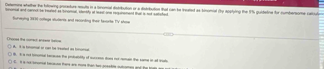 Determine whether the following procedure results in a binomial distribution or a distribution that can be treated as binomial (by applying the 5% guideline for cumbersome calcula
binomial and cannot be treated as binomial, identify at least one requirement that is not satisfied
Surveying 3930 college students and recording their favorite TV show
Choose the correct answer below.
A. It is binomial or can be treated as binomial.
B. It is not binomial because the probability of success does not remain the same in all trials.
C. It is not binomial because there are more than two possible outcomes and the trials are