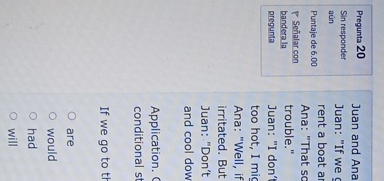 Pregunta 20 Juan and Ana 
Sin responder Juan: "If we 
aún 
rent a boat ar 
Puntaje de 6.00
Ana: "That so 
Señalar con 
bandera la trouble." 
pregunta Juan: "I don’t 
too hot, I mig 
Ana: "Well, if 
irritated. But 
Juan: "Don’t 
and cool dow 
Application. ( 
conditional st 
If we go to th 
are 
would 
had 
will