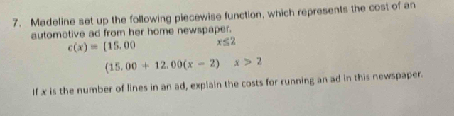 Madeline set up the following piecewise function, which represents the cost of an 
automotive ad from her home newspaper.
c(x)=(15.00
x≤ 2
(15.00+12.00(x-2)x>2
If x is the number of lines in an ad, explain the costs for running an ad in this newspaper.