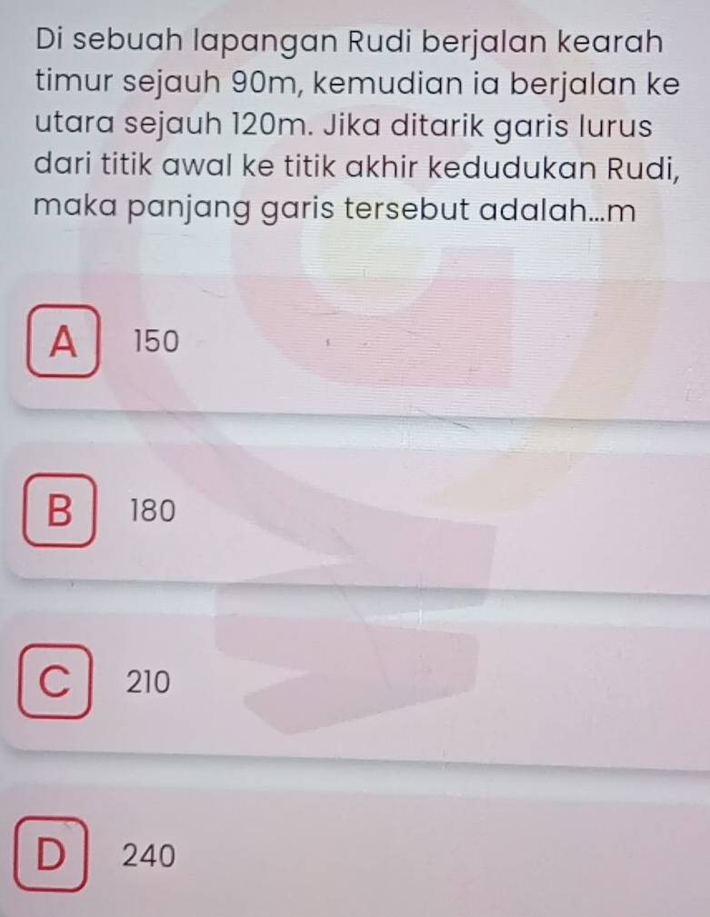 Di sebuah lapangan Rudi berjalan kearah
timur sejauh 90m, kemudian ia berjalan ke
utara sejauh 120m. Jika ditarik garis lurus
dari titik awal ke titik akhir kedudukan Rudi,
maka panjang garis tersebut adalah...m
A 150
B 180
C 210
D 240