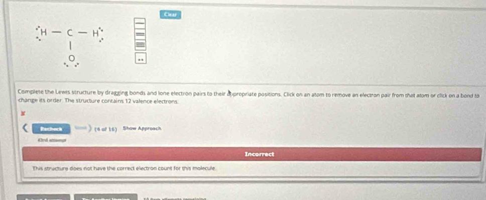 Clear
H - C- H 
0 
Complete the Lewis structure by dragging bonds and lone electron pairs to their dppropriate positions. Click on an atom to remove an electron pair from that atom or click on a bond to 
change its order The structure contains 12 valence electrons. 
N 
Recheck (4 of 16) Show Approach 
Ard attomp 
Incorrect 
This structure does not have the correct electron count for this molecule.