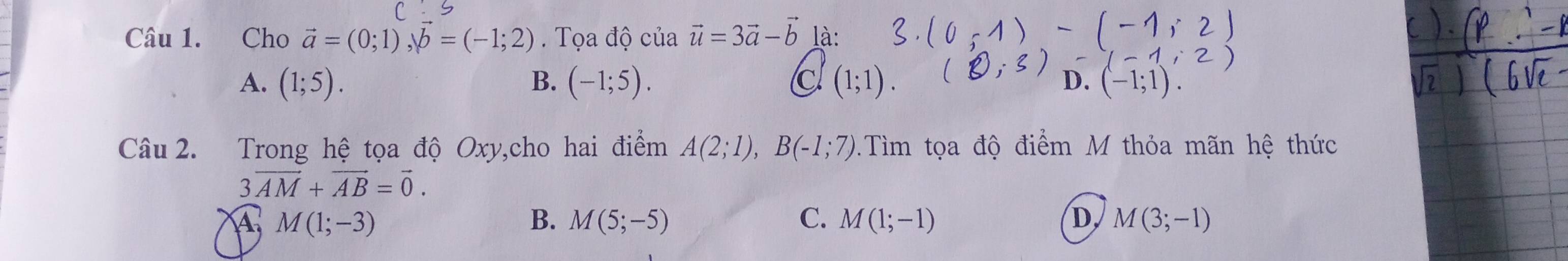 Cho vector a=(0;1), b=(-1;2) Tọa độ cuavector u=3vector a-vector b là:
A. (1;5). B. (-1;5). C (1;1). D. (-1
Câu 2. Trong hệ tọa độ Oxy,cho hai điểm A(2;1), B(-1;7).Tìm tọa độ điểm M thỏa mãn hệ thức
3vector AM+vector AB=vector 0.
A. M(1;-3) B. M(5;-5) C. M(1;-1) D, M(3;-1)