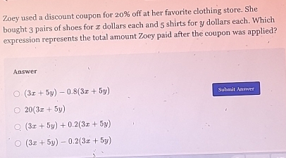 Zoey used a discount coupon for 20% off at her favorite clothing store. She
bought 3 pairs of shoes for x dollars each and 5 shirts for y dollars each. Which
expression represents the total amount Zoey paid after the coupon was applied?
Answer
(3x+5y)-0.8(3x+5y) Submit Answer
20(3x+5y)
(3x+5y)+0.2(3x+5y)
(3x+5y)-0.2(3x+5y)