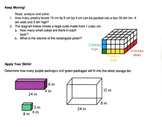 Keep Moving! 
Read, analyze and solve. 
1. How many jewelry boxes 10 cm by 6 cm by 4 cm can be packed into a box 50 dm lon, 4
dm wide and 3 dm high? 
2. The diagram below shows a large cube made from 1 cubic cm. 
a. How many small cubes are there in each 
layer ? 
b. What is the volume of the rectangular prism?
3 blocks 
high 4 blacks
5 blacks deep 
wide 
Apply Your Skills! 
Determine how many purple packages and green packages will fit into the white storage bin
3m
8 m 4m