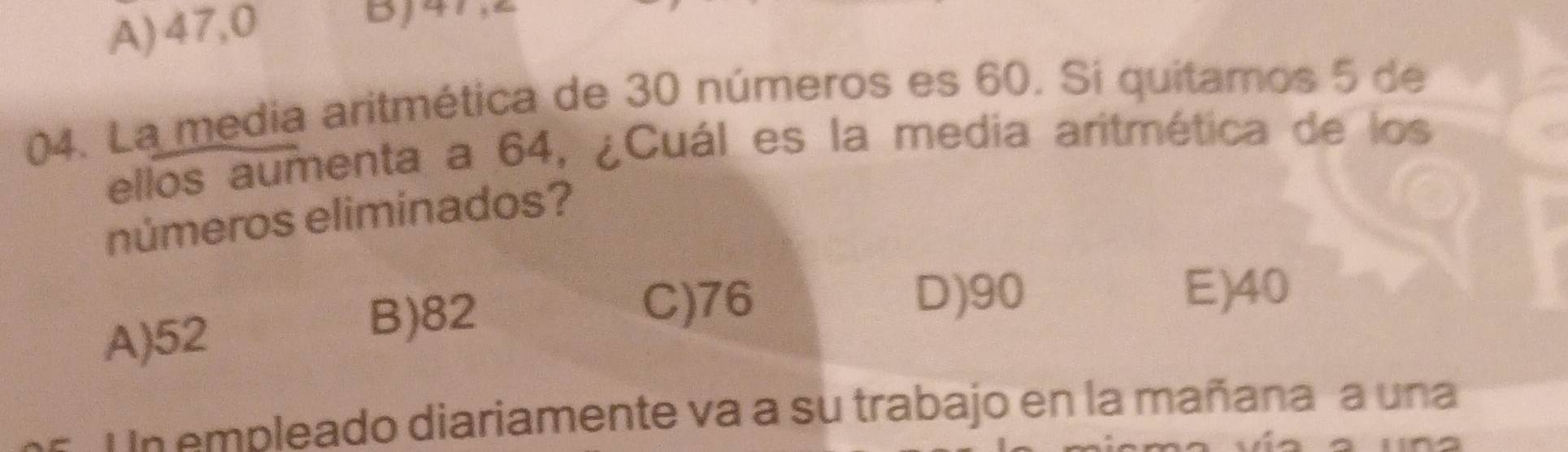 A) 47,0
Bj47,
04. La media aritmética de 30 números es 60. Si quitamos 5 de
ellos aumenta a 64, ¿Cuál es la media aritmética de los
números eliminados?
A) 52
B) 82
C) 76 D) 90
E) 40
Un empleado diariamente va a su trabajo en la mañana a una