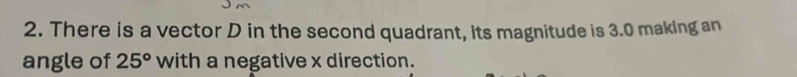 There is a vector D in the second quadrant, its magnitude is 3.0 making an 
angle of 25° with a negative x direction.