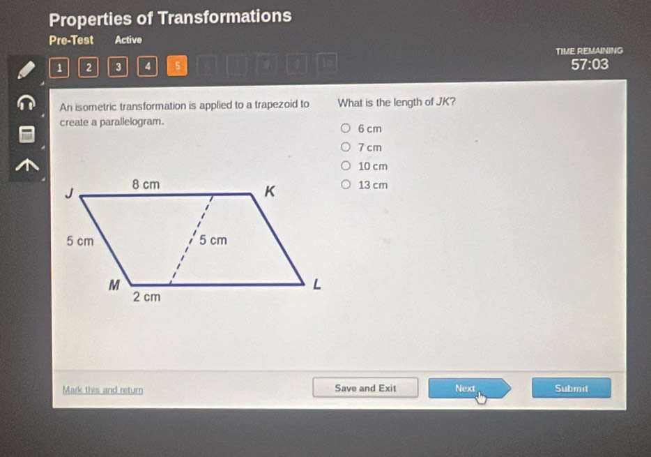 Properties of Transformations
Pre-Test Active
TIME REMAINING
1 2 3 4 5 57:03
An isometric transformation is applied to a trapezoid to What is the length of JK?
create a parallelogram.
6 cm
7 cm
10 cm
13 cm
Mark this and return Save and Exit Next Submit