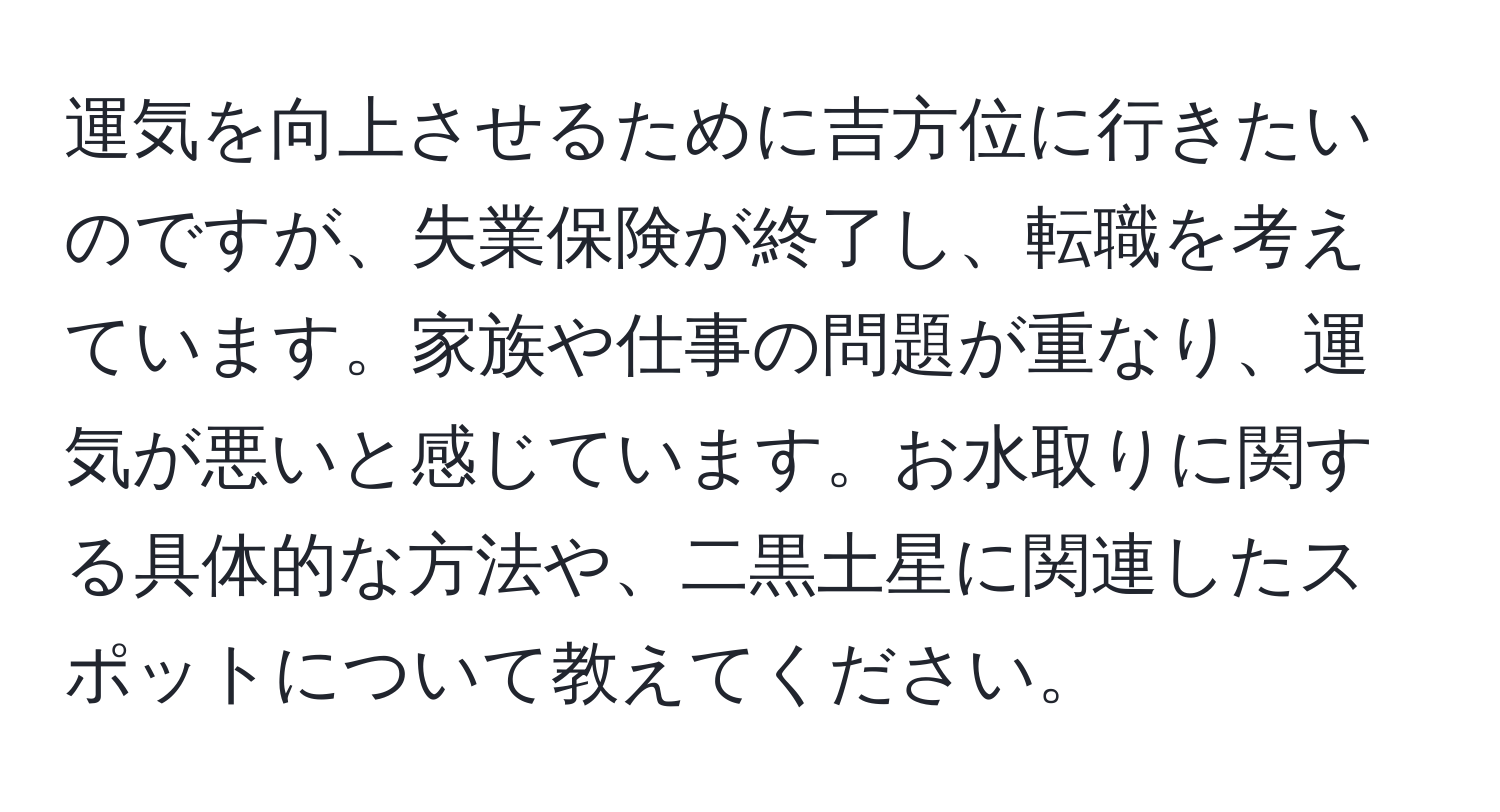 運気を向上させるために吉方位に行きたいのですが、失業保険が終了し、転職を考えています。家族や仕事の問題が重なり、運気が悪いと感じています。お水取りに関する具体的な方法や、二黒土星に関連したスポットについて教えてください。