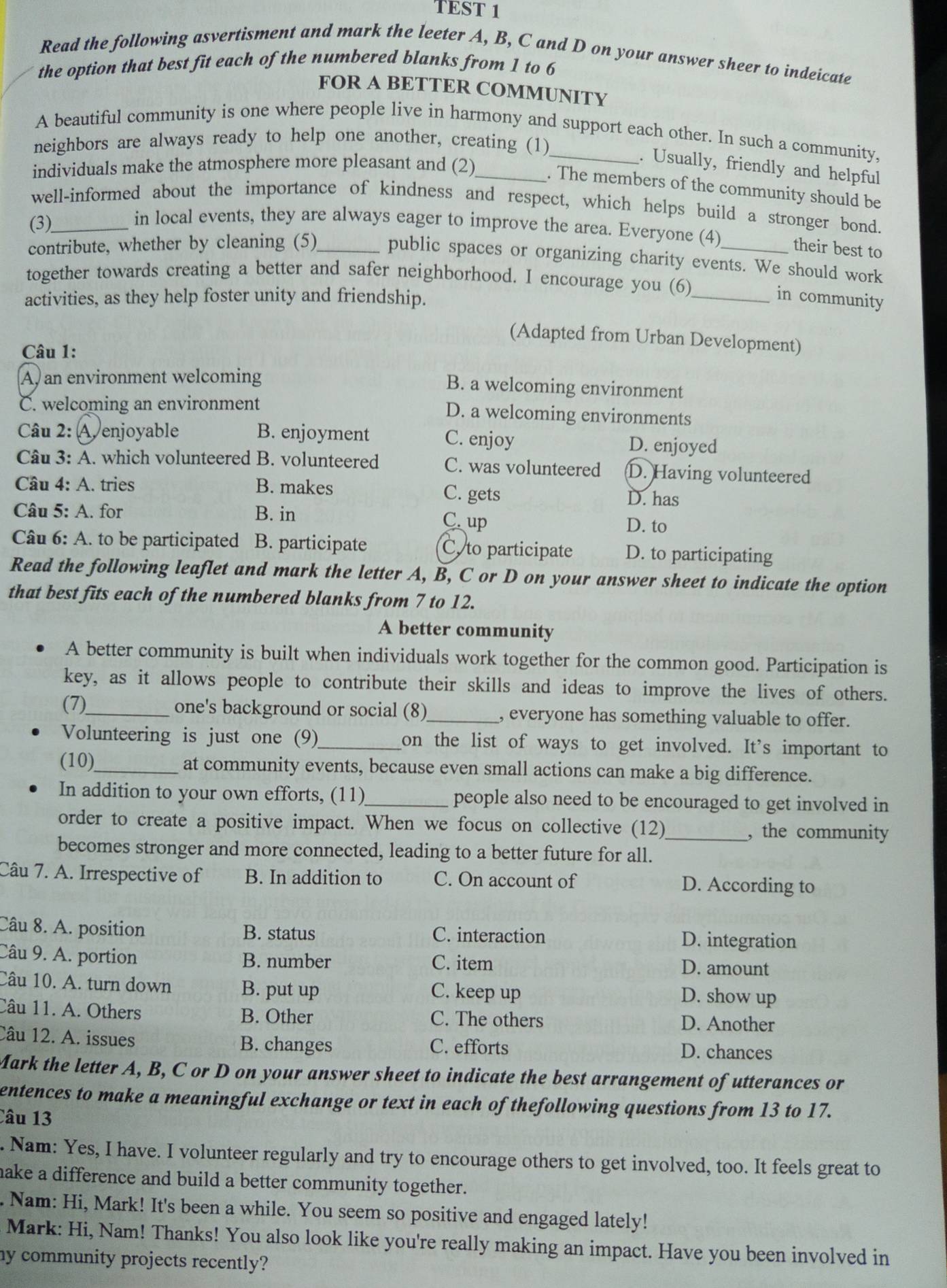 TEST 1
Read the following asvertisment and mark the leeter A, B, C and D on your answer sheer to indeicate
the option that best fit each of the numbered blanks from 1 to 6
FOR A BETTER COMMUNITY
A beautiful community is one where people live in harmony and support each other. In such a community,
neighbors are always ready to help one another, creating (1)
. Usually, friendly and helpful
individuals make the atmosphere more pleasant and (2)_
. The members of the community should be
well-informed about the importance of kindness and respect, which helps build a stronger bond.
(3)_
in local events, they are always eager to improve the area. Everyone (4) their best to
contribute, whether by cleaning (5)_ public spaces or organizing charity events. We should work
together towards creating a better and safer neighborhood. I encourage you (6)
activities, as they help foster unity and friendship. _in community
(Adapted from Urban Development)
Câu 1:
A, an environment welcoming
B. a welcoming environment
C. welcoming an environment D. a welcoming environments
Câu 2: A enjoyable B. enjoyment C. enjoy D. enjoyed
Câu 3: A. which volunteered B. volunteered C. was volunteered D. Having volunteered
Câu 4: A. tries B. makes C. gets
D. has
Câu 5: A. for B. in C. up
D. to
Câu 6: A. to be participated B. participate C. to participate D. to participating
Read the following leaflet and mark the letter A, B, C or D on your answer sheet to indicate the option
that best fits each of the numbered blanks from 7 to 12.
A better community
A better community is built when individuals work together for the common good. Participation is
key, as it allows people to contribute their skills and ideas to improve the lives of others.
(7)_ one's background or social (8)_ , everyone has something valuable to offer.
Volunteering is just one (9)_ on the list of ways to get involved. It's important to
(10)_ at community events, because even small actions can make a big difference.
In addition to your own efforts, (11)_ people also need to be encouraged to get involved in
order to create a positive impact. When we focus on collective (12)_ , the community
becomes stronger and more connected, leading to a better future for all.
Câu 7. A. Irrespective of B. In addition to C. On account of D. According to
Câu 8. A. position B. status C. interaction D. integration
Câu 9. A. portion B. number C. item D. amount
Câu 10. A. turn down B. put up C. keep up
D. show up
Câu 11. A. Others B. Other C. The others D. Another
Câu 12. A. issues B. changes C. efforts D. chances
Mark the letter A, B, C or D on your answer sheet to indicate the best arrangement of utterances or
entences to make a meaningful exchange or text in each of thefollowing questions from 13 to 17.
Câu 13
. Nam: Yes, I have. I volunteer regularly and try to encourage others to get involved, too. It feels great to
make a difference and build a better community together.
. Nam: Hi, Mark! It's been a while. You seem so positive and engaged lately!
Mark: Hi, Nam! Thanks! You also look like you're really making an impact. Have you been involved in
my community projects recently?