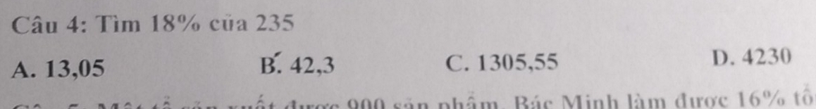 Tìm 18% của 235
A. 13,05 B. 42,3 C. 1305,55
D. 4230
ược 900 sản phẩm, Bác Minh làm được 16% tổ