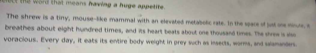 select the word that means having a huge appetite. 
The shrew is a tiny, mouse-like mammal with an elevated metabolic rate. In the space of just one minute, it 
breathes about eight hundred times, and its heart beats about one thousand times. The shrew is also 
voracious. Every day, it eats its entire body weight in prey such as insects, worms, and salamanders.