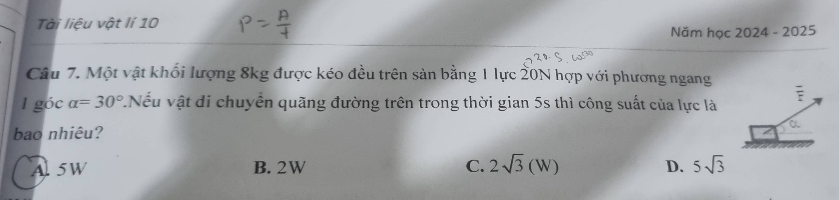 Tài liệu vật lí 10
Năm học 2024 - 2025
Câu 7. Một vật khối lượng 8kg được kéo đều trên sản bằng 1 lực 20N hợp với phương ngang
l góc alpha =30°.Nếu vật di chuyển quãng đường trên trong thời gian 5s thì công suất của lực là
bao nhiêu?
Al 5W B. 2W C. 2sqrt(3)(W) D. 5sqrt(3)