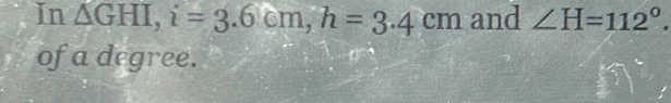 In △ GHI, i=3.6cm, h=3.4cm and ∠ H=112°. 
of a degree.