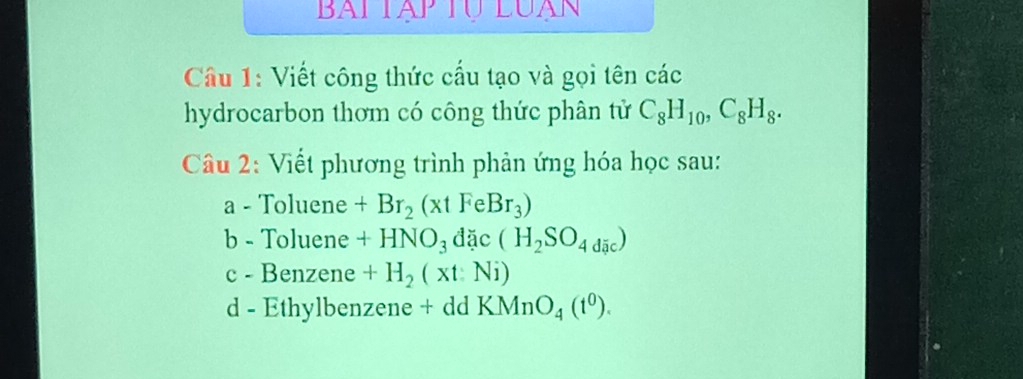 Viết công thức cấu tạo và gọi tên các 
hydrocarbon thơm có công thức phân tử C_8H_10, C_8H_8. 
Câu 2: Viết phương trình phản ứng hóa học sau: 
a - Toluene +Br_2(xtFeBr_3)
b - Toluene +HNO_3dac(H_2SO_4dic)
c - Benzene +H_2(xt:Ni)
d - Ethylbenzene + dd KMnO_4(t^0).