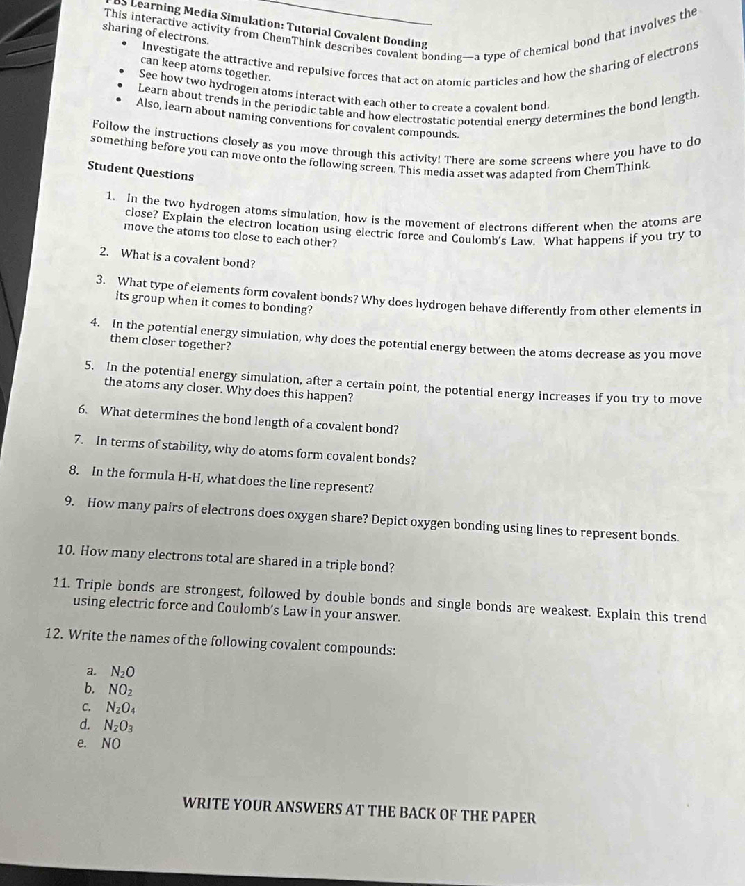 This interactive activity from ChemThink describes covalent bonding—a type of chemical bond that involves the 
BS Learning Media Simulation: Tutorial Covalent Bonding 
sharing of electrons. 
Investigate the attractive and repulsive forces that act on atomic particles and how the sharing of electrons 
can keep atoms together. 
See how two hydrogen atoms interact with each other to create a covalent bond. 
Learn about trends in the periodic table and how electrostatic potential energy determines the bond length 
Also, learn about naming conventions for covalent compounds. 
Follow the instructions closely as you move through this activity! There are some screens where you have to do 
something before you can move onto the following screen. This media asset was adapted from ChemThink. 
Student Questions 
1. In the two hydrogen atoms simulation, how is the movement of electrons different when the atoms are 
close? Explain the electron location using electric force and Coulomb's Law. What happens if you try to 
move the atoms too close to each other? 
2. What is a covalent bond? 
3. What type of elements form covalent bønds? Why does hydrogen behave differently from other elements in 
its group when it comes to bonding? 
4. In the potential energy simulation, why does the potential energy between the atoms decrease as you move 
them closer together? 
5. In the potential energy simulation, after a certain point, the potential energy increases if you try to move 
the atoms any closer. Why does this happen? 
6. What determines the bond length of a covalent bond? 
7. In terms of stability, why do atoms form covalent bonds? 
8. In the formula H-H, what does the line represent? 
9. How many pairs of electrons does oxygen share? Depict oxygen bonding using lines to represent bonds. 
10. How many electrons total are shared in a triple bond? 
11. Triple bonds are strongest, followed by double bonds and single bonds are weakest. Explain this trend 
using electric force and Coulomb’s Law in your answer. 
12. Write the names of the following covalent compounds: 
a. N_2O
b. NO_2
C. N_2O_4
d. N_2O_3
e. NO 
WRITE YOUR ANSWERS AT THE BACK OF THE PAPER