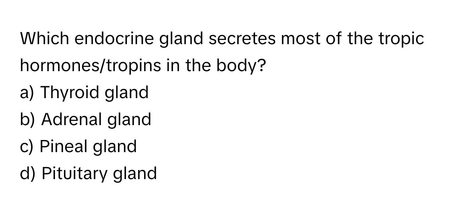 Which endocrine gland secretes most of the tropic hormones/tropins in the body? 
a) Thyroid gland 
b) Adrenal gland 
c) Pineal gland 
d) Pituitary gland